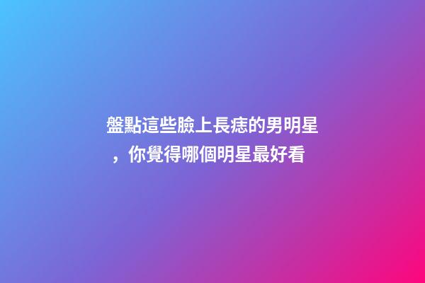 盤點這些臉上長痣的男明星，你覺得哪個明星最好看